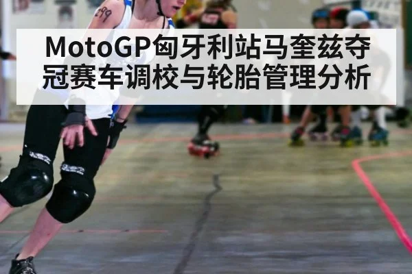 MotoGP匈牙利站马奎兹夺冠赛车调校与轮胎管理分析