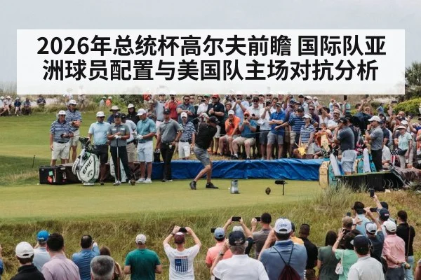 2026年总统杯高尔夫前瞻 国际队亚洲球员配置与美国队主场对抗分析