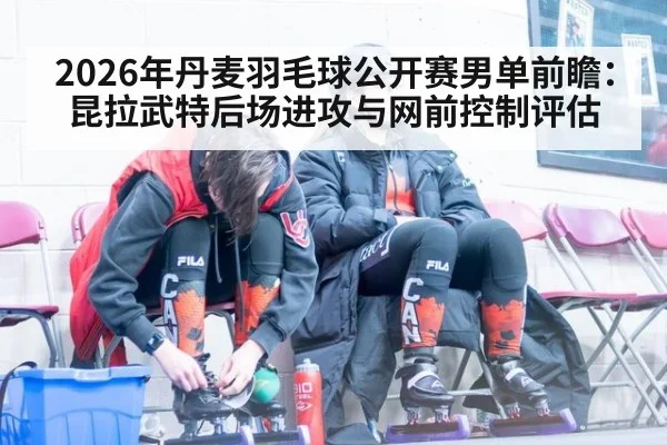 2026年丹麦羽毛球公开赛男单前瞻：昆拉武特后场进攻与网前控制评估