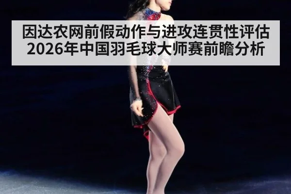 因达农网前假动作与进攻连贯性评估 2026年中国羽毛球大师赛前瞻分析